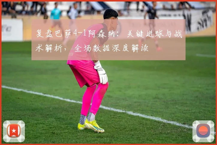 复盘巴萨4-1阿森纳：关键进球与战术解析，全场数据深度解读