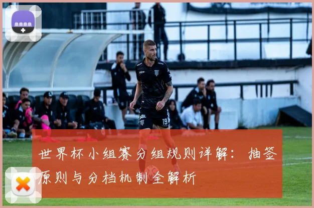世界杯小组赛分组规则详解：抽签原则与分档机制全解析