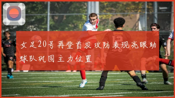 女足20号再登首发攻防表现亮眼助球队巩固主力位置