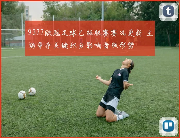 9377欧冠足球乙级联赛赛况更新 主场争夺关键积分影响晋级形势