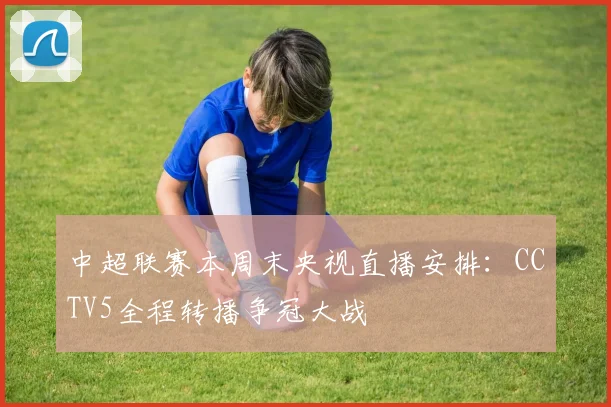 中超联赛本周末央视直播安排：CCTV5全程转播争冠大战