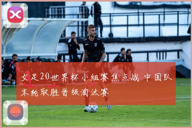 女足20世界杯小组赛焦点战 中国队末轮取胜晋级淘汰赛