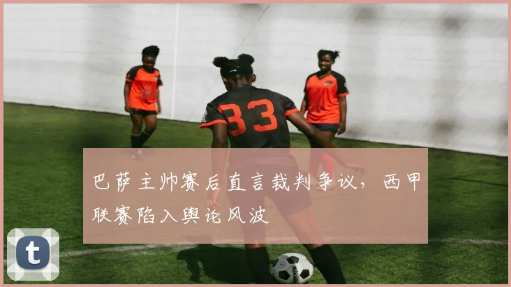 巴萨主帅赛后直言裁判争议，西甲联赛陷入舆论风波