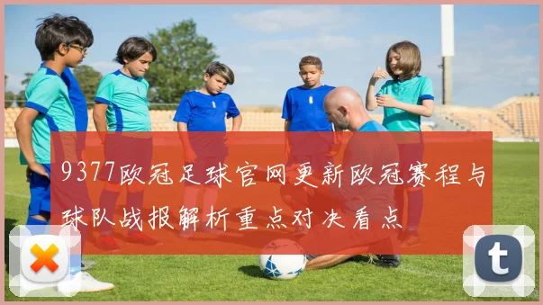 9377欧冠足球官网更新欧冠赛程与球队战报解析重点对决看点