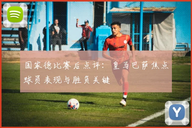 国家德比赛后点评：皇马巴萨焦点球员表现与胜负关键